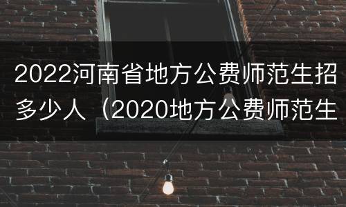 2022河南省地方公费师范生招多少人（2020地方公费师范生河南招生计划）