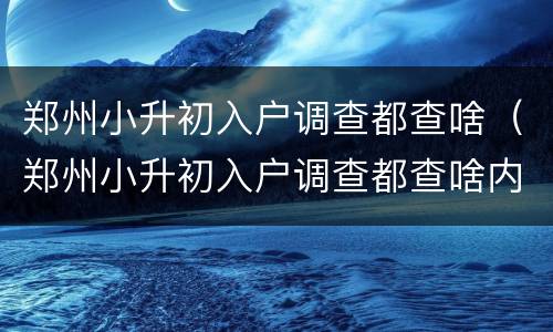 郑州小升初入户调查都查啥（郑州小升初入户调查都查啥内容）