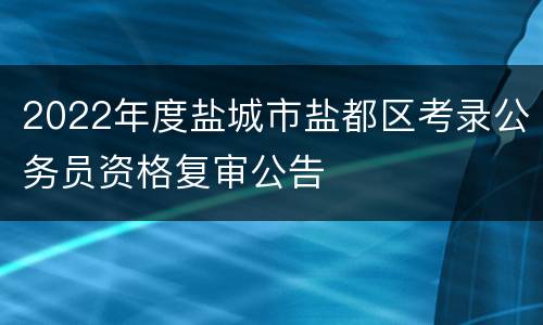 2022年度盐城市盐都区考录公务员资格复审公告