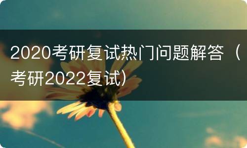 2020考研复试热门问题解答（考研2022复试）