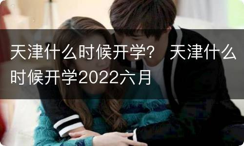 天津什么时候开学？ 天津什么时候开学2022六月