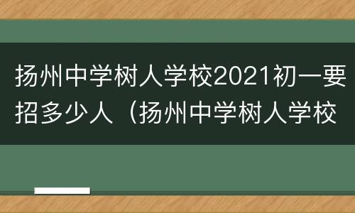 扬州中学树人学校2021初一要招多少人（扬州中学树人学校学费）