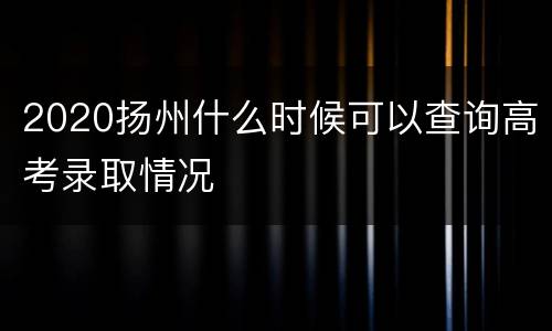 2020扬州什么时候可以查询高考录取情况