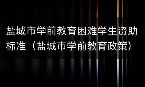 盐城市学前教育困难学生资助标准（盐城市学前教育政策）