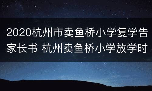 2020杭州市卖鱼桥小学复学告家长书 杭州卖鱼桥小学放学时间