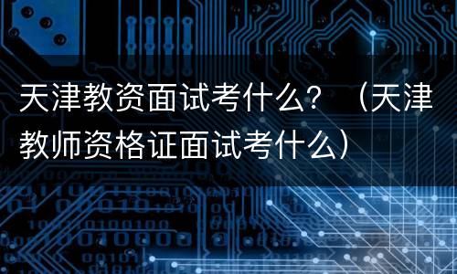 天津教资面试考什么？（天津教师资格证面试考什么）