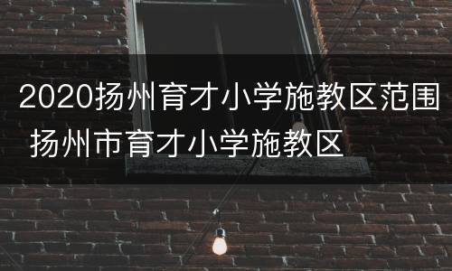 2020扬州育才小学施教区范围 扬州市育才小学施教区