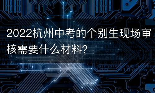 2022杭州中考的个别生现场审核需要什么材料？