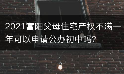 2021富阳父母住宅产权不满一年可以申请公办初中吗？