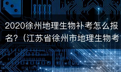 2020徐州地理生物补考怎么报名?（江苏省徐州市地理生物考试成绩查询）