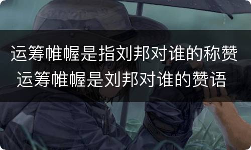 运筹帷幄是指刘邦对谁的称赞 运筹帷幄是刘邦对谁的赞语