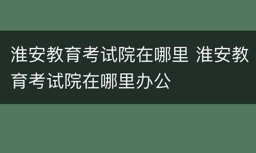 淮安教育考试院在哪里 淮安教育考试院在哪里办公