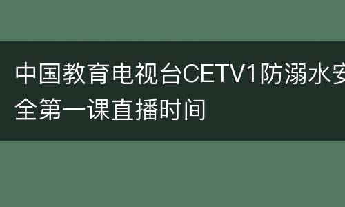 中国教育电视台CETV1防溺水安全第一课直播时间