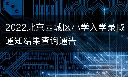 2022北京西城区小学入学录取通知结果查询通告