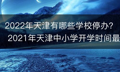 2022年天津有哪些学校停办？ 2021年天津中小学开学时间最新消息