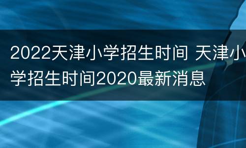 2022天津小学招生时间 天津小学招生时间2020最新消息