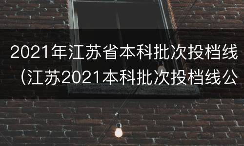 2021年江苏省本科批次投档线（江苏2021本科批次投档线公布）