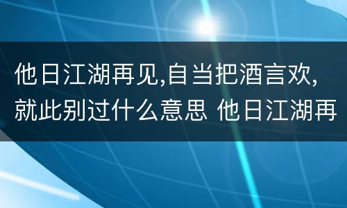 他日江湖再见,自当把酒言欢,就此别过什么意思 他日江湖再见 自当把酒言欢的意思