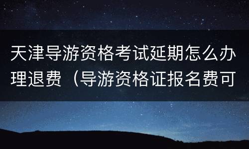 天津导游资格考试延期怎么办理退费（导游资格证报名费可以退吗）