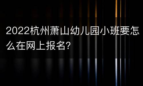 2022杭州萧山幼儿园小班要怎么在网上报名？