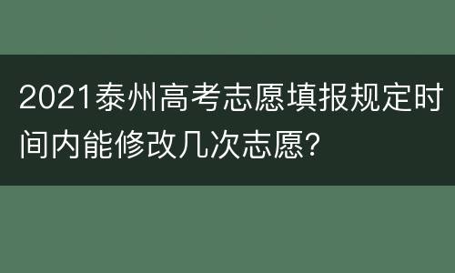 2021泰州高考志愿填报规定时间内能修改几次志愿？