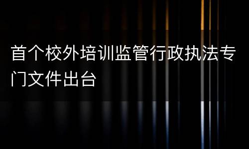 首个校外培训监管行政执法专门文件出台