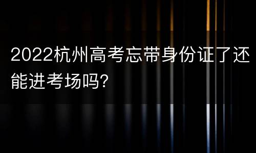 2022杭州高考忘带身份证了还能进考场吗？