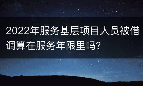 2022年服务基层项目人员被借调算在服务年限里吗？