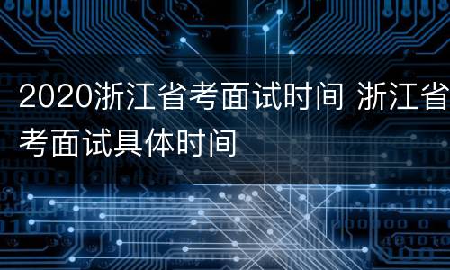 2020浙江省考面试时间 浙江省考面试具体时间