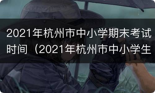 2021年杭州市中小学期末考试时间（2021年杭州市中小学生期末考试时间）