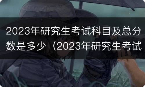 2023年研究生考试科目及总分数是多少（2023年研究生考试科目及总分数是多少啊）