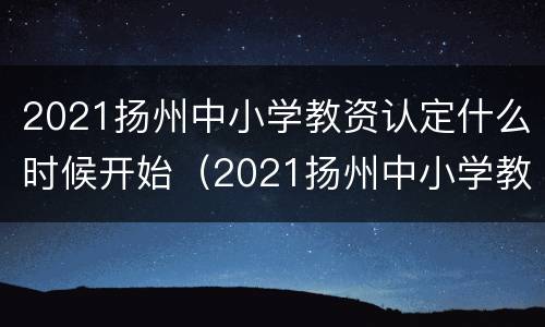 2021扬州中小学教资认定什么时候开始（2021扬州中小学教资认定什么时候开始的）