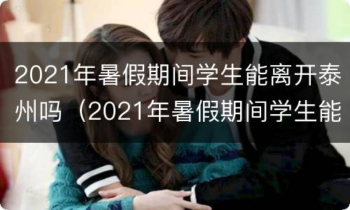 2021年暑假期间学生能离开泰州吗（2021年暑假期间学生能离开泰州吗现在）