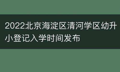 2022北京海淀区清河学区幼升小登记入学时间发布