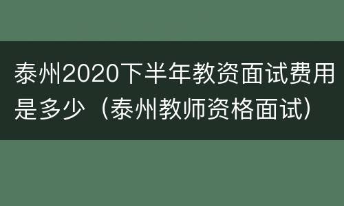 泰州2020下半年教资面试费用是多少（泰州教师资格面试）