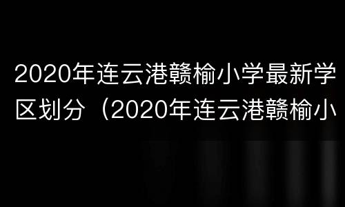 2020年连云港赣榆小学最新学区划分（2020年连云港赣榆小学最新学区划分表）