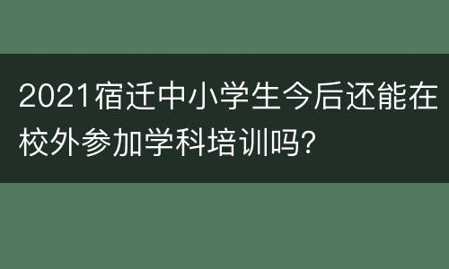 2021宿迁中小学生今后还能在校外参加学科培训吗？