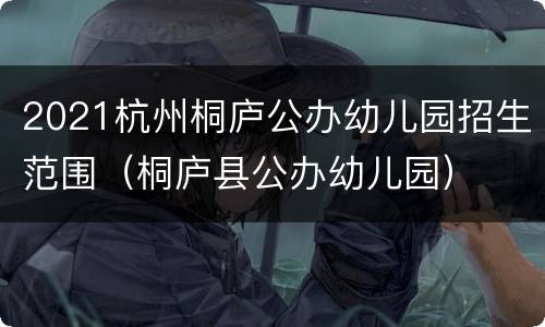 2021杭州桐庐公办幼儿园招生范围（桐庐县公办幼儿园）