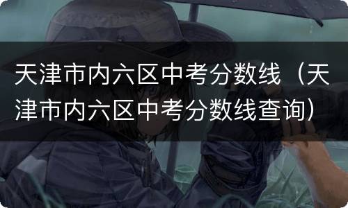 天津市内六区中考分数线（天津市内六区中考分数线查询）