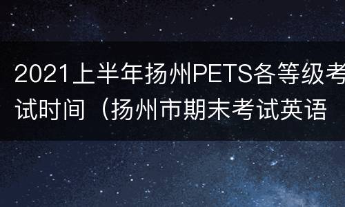 2021上半年扬州PETS各等级考试时间（扬州市期末考试英语）