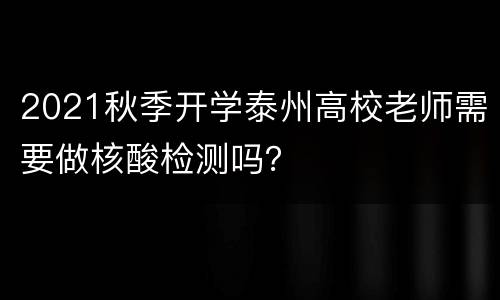 2021秋季开学泰州高校老师需要做核酸检测吗？