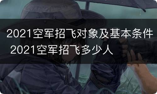 2021空军招飞对象及基本条件 2021空军招飞多少人