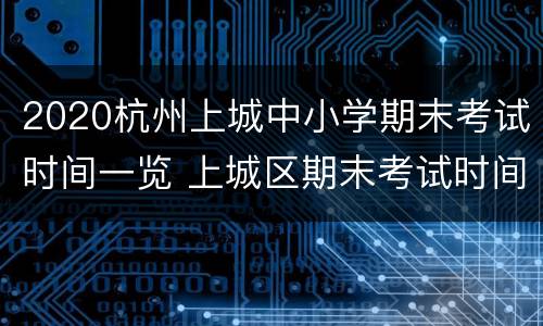 2020杭州上城中小学期末考试时间一览 上城区期末考试时间