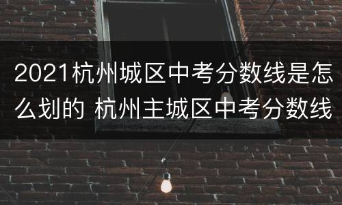 2021杭州城区中考分数线是怎么划的 杭州主城区中考分数线2021年公布