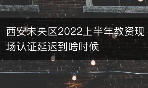 西安未央区2022上半年教资现场认证延迟到啥时候