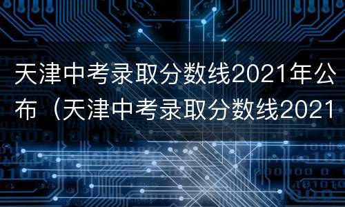 天津中考录取分数线2021年公布（天津中考录取分数线2021年公布时间）