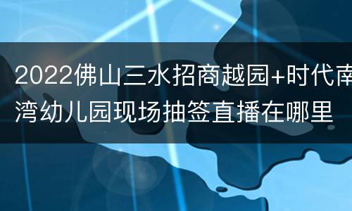 2022佛山三水招商越园+时代南湾幼儿园现场抽签直播在哪里看？