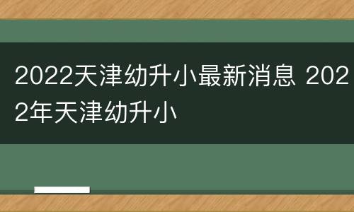 2022天津幼升小最新消息 2022年天津幼升小