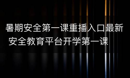 暑期安全第一课重播入口最新 安全教育平台开学第一课