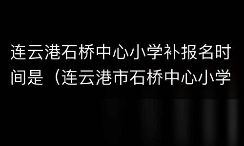 连云港石桥中心小学补报名时间是（连云港市石桥中心小学）